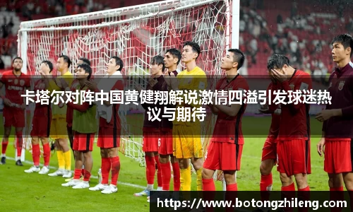 卡塔尔对阵中国黄健翔解说激情四溢引发球迷热议与期待