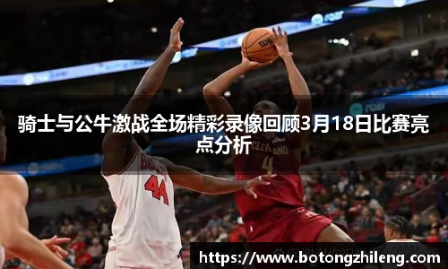 骑士与公牛激战全场精彩录像回顾3月18日比赛亮点分析